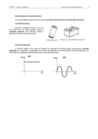 CEFET – Campos / Módulo 1                                           Apostila de Eletricidade Básica        6




       Classificação da corrente elétrica

       A corrente elétrica pode ser de dois tipos: corrente contínua (CC) e corrente alternada (CA)

       Corrente Contínua

        Quando os elétrons livres ou os íons
se movem em um único sentido, temos a
corrente contínua. Por exemplo, pilhas e
baterias fornecem corrente contínua.


                                                Pilha fornece CC.   Bateria ( ou acumulador) fornece CC.


       Corrente alternada

        A corrente elétrica que muda de sentido em intervalos de tempo iguais denomina-se corrente
alternada. Por exemplo: os geradores de usinas hidrelétricas em geral fornecem corrente alternada; as
correntes das instalações elétricas de nossas casas são alternadas
 