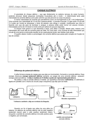 CEFET – Campos / Módulo 1                                            Apostila de Eletricidade Básica       7

                                        CHOQUE ELÉTRICO
         A gravidade do choque elétrico – que age diretamente no sistema nervoso do corpo humano,
podendo provocar desde pequenas contrações musculares até a morte – é determinada tanto pela
intensidade da corrente elétrica como pelo caminho que ela percorre no corpo da pessoa.
         A menor intensidade da corrente que percebemos como um formigamento é de 1 mA (miliampère).
Uma corrente com intensidade de 10 mA faz a pessoa perder o controle muscular. O valor entre 10 mA até
3 A pode ser mortal se atravessar o tórax da pessoa, pois atinge o coração, modificando seu ritmo e
fazendo com que ele pare de bombear o sangue; a pessoa então pode morrer em poucos minutos.
Intensidades acima de 3 A levam à morte certa por asfixia em poucos segundos.
         O choque mais grave é o que atravessa o tórax, pois afeta o coração. Nesse caso, mesmo uma
intensidade não muito alta da corrente pode ser fatal. Por outro lado, uma corrente de alta intensidade que
circule de uma perna a outra pode resultar só em queimaduras locais, sem lesões mais sérias.
         O quadro abaixo mostra a porcentagem da corrente elétrica que passa pelo coração em função do
tipo de contato:




       Diferença de potencial elétrico

        A pilha fornece energia às cargas para que elas se movimentem, formando a corrente elétrica. Essa
energia chama-se energia potencial elétrica; portanto, as cargas de uma corrente elétrica possuem
energia potencial elétrica. A ddp é medida em V (Volts) e pode ser representada pela letra U.
        Na prática, a ddp ou tensão elétrica é medida por aparelhos chamados voltímetros. O voltímetro é
ligado em paralelo com o trecho do circuito (veja o esquema) cuja ddp quer se medir.




                                                   pilha
                                                                                                       +
                                                                                  lâmpada
                                                    pilha           V
     voltímetro
                                                                          Desenho esquemático
       Voltímetro medindo a ddp nos terminais da lâmpada.



         Quando um fio é ligado aos pólos de uma pilha (ou
bateria), os elétrons da corrente elétrica vão do pólo negativo                       elétrons
(potencial menor) para o pólo positivo (potencial maior),
enquanto o sentido da corrente elétrica é do pólo positivo para                               i
o negativo, por convenção.
                                                                   sentido convencional da
                                                                       corrente elétrica
 