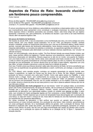 CEFET – Campos / Módulo 1                                              Apostila de Eletricidade Básica     8


Aspectos da Física do Raio: buscando elucidar
um fenômeno pouco compreendido.
Fonte: Internet

Dirceu da Silva (gepCE - FE/UNICAMP) dirceu@turing.unicamp.br
Jomar de Barros Filho (gepCE - FE/UNICAMP) jomar@obelix.unicamp.br
Jurandyr C. N. Lacerda Neto (gepCE - FE/UNICAMP) jura@lexxa.com.br

É comum encontrarmos em livros didáticos e pára-didáticos comentários e observações sobre o raio. Quase
que invariavelmente estes apresentam erros conceituais e analogias imprecisas; às vezes encontramos
vários aspectos míticos e lendários associados aos conceitos. Assim, este breve artigo tem por objetivo
apresentar o fenômeno raio, para professores, na tentativa de elucidar o que venha a ser esse fenômeno
natural, além de aspectos ligados a ele.

Um pouco de história do fenômeno.
Até meados do século XVIII, o raio era associado a uma manifestação dos céus, ora como castigo ora como
evento natural, sem uma relação causal explicativa. Foi só em 1750, que Benjamin Franklin, cientista
amador e estadista, propôs um experimento para provar que o raio era um fenômeno elétrico. Neste mesmo
período, marcado pelo estudo dos fenômenos eletrostáticos, havia diversos avanços científicos em curso:
máquinas eletrostáticas, os conceitos de isolantes e condutores, os capacitores (garrafas de Leiden) etc.
Franklin havia se interessado pela eletricidade e já havia realizado diversas experiências, nos “círculos” de
ciências europeus.
Assim, em uma publicação, onde ele era o editor, The Poor Richard (alusão aos atuais Estados Unidos, que
eram nesse período colônia da Inglaterra), Franklin descreve uma experiência, usando uma analogia com
fenômenos observados em laboratório: Deveria erguer-se no alto de um monte, uma guarita de madeira,
com uma haste de ferro no seu topo. Dentro desta, seria colocada outra haste cravada no solo. Além disso,
o chão no interior da guarita necessitaria ter uma base isolante (placa de vidro ou madeira). No momento de
formação de uma tempestade, um homem deveria ficar em pé sobre a base isolante, segurando com uma
das mãos, na haste cravada e aproximar a outra da haste fixa no telhado da guarita.
Com isso, Franklin previa que faíscas deveriam saltar pela mão próxima da haste, de forma semelhante que
ocorria com as experiências nos geradores eletrostáticos e assim, confirmaria, por analogia, a causa elétrica
do raio.
Em 1752, Alibard, outro cientista amador, contratou um sargento aposentado do exército francês para
realizar a experiência, na região da França que faz divisa com a Suíça. De fato, Alibard, constatou a
produção de faísca e escreve uma carta para Franklin. Como este agora estava na Filadélfia, a carta
demora muito a chegar. Assim, sem conhecimento do sucesso da sua proposta, Franklin resolve, por
ausência de montes altos na região, mudar a experiência e acaba por “soltar” um papagaio, no momento
que se formava uma tempestade. Para tal, usa um cordão resistente e um fio metálico muito fino, paralelo
ao cordão. Amarra a chave da porta da sua casa próximo à sua mão e observa saltarem faíscas dos nós da
sua mão para a chave.
As duas experiências são muito perigosas! Se um raio tivesse, “caído” em qualquer delas, os envolvidos
teriam sido mortos instantaneamente. Na época de Franklin, não se conhecia as magnitudes do fenômeno.
Provado que o raio era um fenômeno elétrico, Franklin, usando novamente uma analogia com as
experiências de laboratório com eletricidade estática, propõe um artefato para eliminar os raios: o pára-
raios, que consistia em haste pontiagudas ligadas por fios condutores a outras hastes cravadas no solo.
Com esse artefato, Franklin esperava que a nuvem de tempestade fosse descarregada sem a produção de
uma faísca, ou seja sem haver o choque do raio. Esse idéia foi retirada de uma fato facilmente observado
em experiências com geradores eletrostáticos.
Em certas condições de laboratório, é fácil verificar que quando um gerador está carregado, ao
aproximarmos um corpo rombudo aterrado, há a produção de uma faísca. Caso contrário, aproximando-se
um corpo pontiagudo aterrado, há a neutralização elétrica do gerador, sem a produção de faíscas. Este
fenômeno é explicado pelo “poder das pontas”, que devido à geometria ponteaguda, apresenta um campo
elétrico muito intenso na ponta. Isto faz com que haja movimentação das cargas (do gerador para a ponta
ou vice-versa) sem a produção da ruptura do dielétrico do ar (isolação do ar). A figura 1, representa a
situação descrita.
 