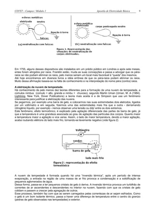 CEFET – Campos / Módulo 1                                            Apostila de Eletricidade Básica    9




Em 1755, alguns desses dispositivos são instalados em um prédio público em Londres e após sete meses,
entes foram atingidos por raios. Franklin estão, muda as suas concepções e passa a advogar que os pára-
raios se não podiam eliminar os raios, pelo menos seriam um local mais favorável à “queda” dos mesmos.
Até hoje encontramos em diversos livros a idéia errônea de que os pára-raios podem eliminar os raios.
Muito dessa afirmação baseia-se na falta de conhecimento e na interpretação do nome pára (contra) raios.

A eletrização da nuvem de tempestade.
Há conhecimento de pelo menos dez teorias diferentes para a formação de uma nuvem de tempestade, a
cúmulos nimbus (cúmulo = alto, grande e nimbu = chuvoso), segundo Martin Uman (Uman, M. A (1984).
Lightning, New York, Dover Publications) a teoria mais aceita é a de Simpson que usa um fenômeno
interessante para justificar a eletrização das nuvens.
Se pegarmos, por exemplo uma barra de gelo, e colocarmos nas suas extremidades dois eletrodos, ligados
por um voltímetro e em seguida, fizermos uma das extremidades mais fria que a outra - derramando
                                                                   i
nitrogênio líquido, por exemplo - iremos observar uma tensão ou ddp entre os dois extremos.
Este fenômeno, efeito termoiônico, é explicado pela agitação diferenciada das partes da barra de gelo, já
que a temperatura é uma grandeza associada ao grau de agitação das partículas dos corpos. Quanto maior
a temperatura maior a agitação e vice versa. Assim, o lado de maior temperatura, devido a maior agitação,
acaba roubando elétrons do lado mais frio, tornando-se levemente negativo (vide figura 2)




A nuvem de tempestade é formada quando há uma “inversão térmica”, após um período de intensa
evaporação, a entrada na região de uma massa de ar frio provoca a condensação e a solidificação de
pequenos aglomerados de água.
Dessa forma, passa-se a ter pequenos cristais de gelo à deriva. A inversão térmica provoca um turbilhão de
correntes de ar ascendentes e descendentes no interior na nuvem, fazendo com que os cristais de gelo
colidam e passem a crescer pela agregação de outros.
Esse processo, também faz com que ao serem carregados pelas correntezas de ar sejam esfriados. Como
o gelo é um bom isolante térmico, passa a haver uma diferença de temperatura entre o centro do granizo
(pedras de gelo observadas nas tempestades) e exterior.
 
