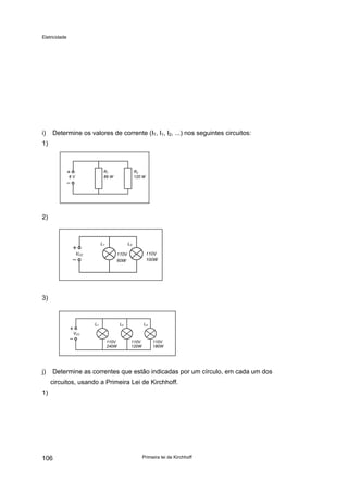 Eletricidade
i) Determine os valores de corrente (IT, I1, I2, ...) nos seguintes circuitos:
1)
6 V
R1
89 W
R2
120 W
2)
VCC
L1 L2
110V
60W
110V
100W
3)
VCC
L1 L2 L3
110V
240W
110V
120W
110V
180W
j) Determine as correntes que estão indicadas por um círculo, em cada um dos
circuitos, usando a Primeira Lei de Kirchhoff.
1)
Primeira lei de Kirchhoff106
 