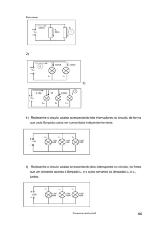 Eletricidade
Primeira lei de Kirchhoff 107
VCC
230mA
R1
80mA
R2
I
2)
VCC
I
L1 L2
100mA 120mA
3)
VCC
2,15A
L41 L2 L3
1A 0,15A
k) Redesenhe o circuito abaixo acrescentando três interruptores no circuito, de forma
que cada lâmpada possa ser comandada independentemente.
110V
L2 L2 L3
110V
60W
110V
25W
110V
25W
l) Redesenhe o circuito abaixo acrescentando dois interruptores no circuito, de forma
que um comande apenas a lâmpada L1 e o outro comande as lâmpadas L2 e L3
juntas.
220V
L1 L2 L3
110V
60W
110V
100W
110V
40W
 