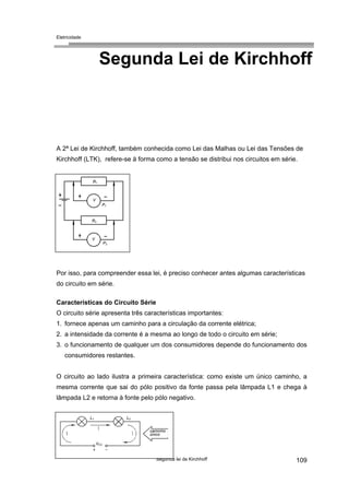 Eletricidade
Segunda Lei de Kirchhoff
A 2ª Lei de Kirchhoff, também conhecida como Lei das Malhas ou Lei das Tensões de
Kirchhoff (LTK), refere-se à forma como a tensão se distribui nos circuitos em série.
R1
V
R2
V
P1
P2
Por isso, para compreender essa lei, é preciso conhecer antes algumas características
do circuito em série.
Características do Circuito Série
O circuito série apresenta três características importantes:
1. fornece apenas um caminho para a circulação da corrente elétrica;
2. a intensidade da corrente é a mesma ao longo de todo o circuito em série;
3. o funcionamento de qualquer um dos consumidores depende do funcionamento dos
consumidores restantes.
O circuito ao lado ilustra a primeira característica: como existe um único caminho, a
mesma corrente que sai do pólo positivo da fonte passa pela lâmpada L1 e chega à
lâmpada L2 e retorna à fonte pelo pólo negativo.
Segunda lei de Kirchhoff 109
L1 L2
caminho
único
VCC
 