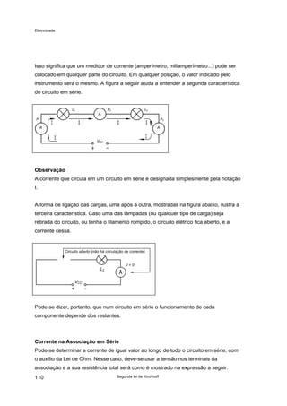 Eletricidade
Isso significa que um medidor de corrente (amperímetro, miliamperímetro...) pode ser
colocado em qualquer parte do circuito. Em qualquer posição, o valor indicado pelo
instrumento será o mesmo. A figura a seguir ajuda a entender a segunda característica
do circuito em série.
VCC
A
A
A
P1
L1 P2 L2
P3
Observação
A corrente que circula em um circuito em série é designada simplesmente pela notação
I.
A forma de ligação das cargas, uma após a outra, mostradas na figura abaixo, ilustra a
terceira característica. Caso uma das lâmpadas (ou qualquer tipo de carga) seja
retirada do circuito, ou tenha o filamento rompido, o circuito elétrico fica aberto, e a
corrente cessa.
Circuito aberto (não há circulação de corrente)
I = 0
L2
VCC
Pode-se dizer, portanto, que num circuito em série o funcionamento de cada
componente depende dos restantes.
Corrente na Associação em Série
Pode-se determinar a corrente de igual valor ao longo de todo o circuito em série, com
o auxílio da Lei de Ohm. Nesse caso, deve-se usar a tensão nos terminais da
associação e a sua resistência total será como é mostrado na expressão a seguir.
Segunda lei de Kirchhoff110
 