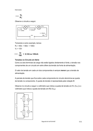 Eletricidade
Segunda lei de Kirchhoff 111
I =
V
R
T
T
Observe o circuito a seguir.
L1 L240 Ω 60 Ω
12V
I = 120mA I = 120 mA
I = 120mA
Tomando-o como exemplo, temos:
RT = 40Ω + 60Ω = 100Ω
VT = 12V
I =
12
100
= 0,12A ou 120mA
Tensões no Circuito em Série
Como os dois terminais da carga não estão ligados diretamente à fonte, a tensão nos
componentes de um circuito em série difere da tensão da fonte de alimentação.
O valor de tensão em cada um dos componentes é sempre menor que a tensão de
alimentação.
A parcela de tensão que fica sobre cada componente do circuito denomina-se queda
de tensão no componente. A queda de tensão é representada pela notação V.
Observe no circuito a seguir o voltímetro que indica a queda de tensão em R1 (VR1) e o
voltímetro que indica a queda de tensão em R2 (VR2).
VCC
VR2R2
R1
VR1
 