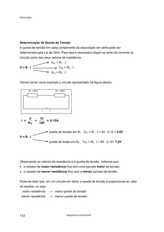 Eletricidade
Determinação da Queda de Tensão
A queda de tensão em cada componente da associação em série pode ser
determinada pela Lei de Ohm. Para isso é necessário dispor-se tanto da corrente no
circuito como dos seus valores de resistência.
VR1 = R1 . I
V = R . I VR2 = R2 . I
VRn = Rn . I
Vamos tomar como exemplo o circuito apresentado na figura abaixo.
12V
R1 = 40Ω R2 = 60Ω
I =
V
R
=
12
100
= 0,12A
T
queda de tensão em R1: VR1 = R1 . I = 40 . 0,12 = 4,8V
V = R . I
queda de tnsão em R2: VR2 = R2 . I = 60 . 0,12= 7,2V
Observando os valores de resistência e a queda de tensão, notamos que:
• o resistor de maior resistência fica com uma parcela maior de tensão;
• o resistor de menor resistência fica com a menor parcela de tensão.
Pode-se dizer que, em um circuito em série, a queda de tensão é proporcional ao valor
do resistor, ou seja
maior resistência → maior queda de tensão
menor resistência → menor queda de tensão
Segunda lei de Kirchhoff112
 