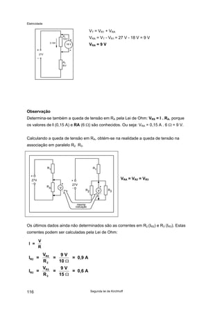 Eletricidade
Segunda lei de Kirchhoff116
VT = VR1 + VRA
27V
RA
6Ω
0,15A
R1
12Ω
18 V
-
VRA = VT - VR1 = 27 V - 18 V = 9 V
VRA = 9 V
Observação
Determina-se também a queda de tensão em RA pela Lei de Ohm: VRS = I . RA, porque
os valores de I (0,15 A) e RA (6 Ω) são conhecidos. Ou seja: VRA = 0,15 A . 6 Ω = 9 V.
Calculando a queda de tensão em RA, obtém-se na realidade a queda de tensão na
associação em paralelo R2 R3.
mesma
indicação
VRA = VR2 = VR3
Os últimos dados ainda não determinados são as correntes em R2 (IR2) e R3 (IR3). Estas
correntes podem ser calculadas pela Lei de Ohm:
I =
V
R
I =
V
R
=
9 V
10
= 0,9 A
I =
V
R
=
9 V
15
= 0,6 A
R2
R2
2
R3
R3
3
Ω
Ω
 