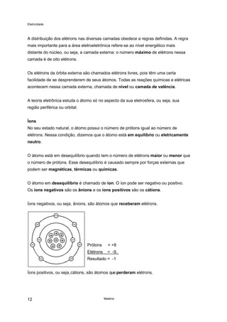 Eletricidade
Matéria12
A distribuição dos elétrons nas diversas camadas obedece a regras definidas. A regra
mais importante para a área eletroeletrônica refere-se ao nível energético mais
distante do núcleo, ou seja, a camada externa: o número máximo de elétrons nessa
camada é de oito elétrons.
Os elétrons da órbita externa são chamados elétrons livres, pois têm uma certa
facilidade de se desprenderem de seus átomos. Todas as reações químicas e elétricas
acontecem nessa camada externa, chamada de nível ou camada de valência.
A teoria eletrônica estuda o átomo só no aspecto da sua eletrosfera, ou seja, sua
região periférica ou orbital.
Íons
No seu estado natural, o átomo possui o número de prótons igual ao número de
elétrons. Nessa condição, dizemos que o átomo está em equilíbrio ou eletricamente
neutro.
O átomo está em desequilíbrio quando tem o número de elétrons maior ou menor que
o número de prótons. Esse desequilíbrio é causado sempre por forças externas que
podem ser magnéticas, térmicas ou químicas.
O átomo em desequilíbrio é chamado de íon. O íon pode ser negativo ou positivo.
Os íons negativos são os ânions e os íons positivos são os cátions.
Íons negativos, ou seja, ânions, são átomos que receberam elétrons.
Prótons = +8
Elétrons = -9_
Resultado = -1
Íons positivos, ou seja,cátions, são átomos que perderam elétrons.
 
