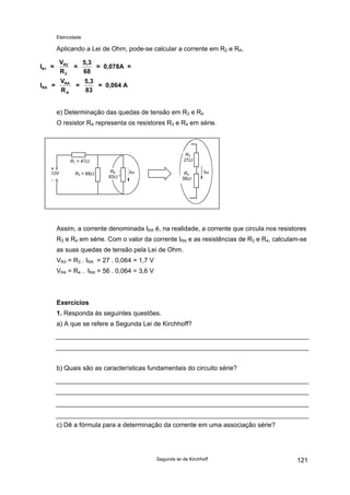 Eletricidade
Aplicando a Lei de Ohm, pode-se calcular a corrente em R2 e RA.
I =
V
R
=
5,3
68
= 0,078A =
I =
V
R
=
5,3
83
= 0,064 A
R1
R2
2
RA
RA
A
e) Determinação das quedas de tensão em R3 e R4
O resistor RA representa os resistores R3 e R4 em série.
12V
R1 = 47Ω
R2 = 68Ω IRA IRAR4
56Ω
R3
27Ω
RA
83Ω
Assim, a corrente denominada IRA é, na realidade, a corrente que circula nos resistores
R3 e R4 em série. Com o valor da corrente IRA e as resistências de R3 e R4, calculam-se
as suas quedas de tensão pela Lei de Ohm.
VR3 = R3 . IRA = 27 . 0,064 = 1,7 V
VR4 = R4 . IRA = 56 . 0,064 = 3,6 V
Exercícios
1. Responda às seguintes questões.
a) A que se refere a Segunda Lei de Kirchhoff?
b) Quais são as características fundamentais do circuito série?
c) Dê a fórmula para a determinação da corrente em uma associação série?
Segunda lei de Kirchhoff 121
 