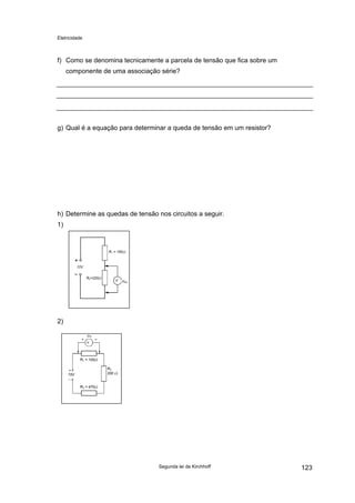 Eletricidade
f) Como se denomina tecnicamente a parcela de tensão que fica sobre um
componente de uma associação série?
g) Qual é a equação para determinar a queda de tensão em um resistor?
h) Determine as quedas de tensão nos circuitos a seguir.
1)
12V
R1 = 100Ω
R2=220Ω
VR2
V
2)
15V
R1 = 100Ω
R2
200 Ω
R3 = 470Ω
VR1
V
Segunda lei de Kirchhoff 123
 