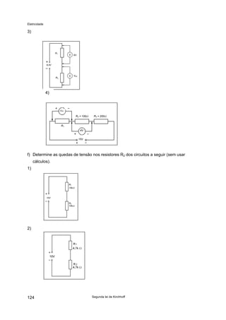 Eletricidade
3)
8,5V
R1
R2
6V
VR2
4)
15V
R2 = 100Ω R3 = 200Ω
4V
R1
VR1
f) Determine as quedas de tensão nos resistores R2 dos circuitos a seguir (sem usar
cálculos).
1)
10V
R1
10kΩ
R2
10kΩ
2)
Segunda lei de Kirchhoff124
 