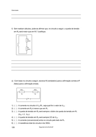 Eletricidade
f) Sem realizar cálculos, pode-se afirmar que, no circuito a seguir, a queda de tensão
em R2 será maior que em R1? Justifique.
8V
Ri
200Ω
R2
400Ω
a) Com base no circuito a seguir, escreva V (verdadeiro) para a afirmação correta e F
(falso) para a afirmação errada.
Vcc
100Ω 200Ω
R1 R2
1) ( ) A corrente no circuito é VCC/RT, seja qual for o valor de VCC.
2) ( ) A corrente em R2 é menor que em R1.
3) ( ) A queda de tensão em R2 será sempre o dobro da queda de tensão em R1
(VR2 = 2 . VR1).
4) ( ) A queda de tensão em R2 será sempre 2/3 de VCC.
5) ( ) A corrente (convencional) entra no circuito pelo lado de R1.
6) ( ) A resistência total do circuito é de 300Ω.
Segunda lei de Kirchhoff126
 