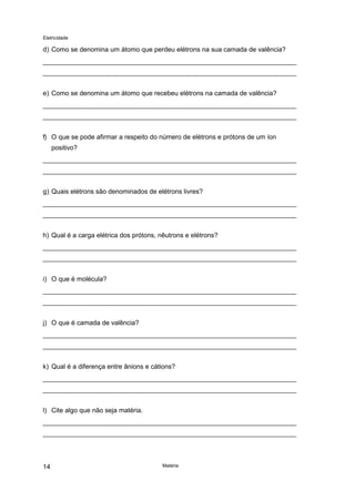 Eletricidade
Matéria14
d) Como se denomina um átomo que perdeu elétrons na sua camada de valência?
e) Como se denomina um átomo que recebeu elétrons na camada de valência?
f) O que se pode afirmar a respeito do número de elétrons e prótons de um íon
positivo?
g) Quais elétrons são denominados de elétrons livres?
h) Qual é a carga elétrica dos prótons, nêutrons e elétrons?
i) O que é molécula?
j) O que é camada de valência?
k) Qual é a diferença entre ânions e cátions?
l) Cite algo que não seja matéria.
 