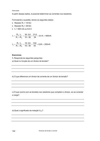 Eletricidade
A partir desses dados, é possível determinar as correntes nos resistores.
Formulando a questão, temos os seguintes dados:
• Resistor R1 = 16 KΩ
• Resistor R2 = 36 KΩ
• IT = 600 mA ou 0,6 A
mA400A4,0
54
21,6
3618
0,636
RR
IR
I
21
T2
1 ===
+
⋅
=
+
⋅
=
mA200A2,0
54
8,10
3618
0,618
RR
IR
I
21
T1
2 ===
+
⋅
=
+
⋅
=
Exercícios
1. Responda às seguintes perguntas:
a) Qual é a função de um divisor de tensão?
b) O que diferencia um divisor de corrente de um divisor de tensão?
c) O que ocorre com as tensões nos resistores que compõem o divisor, ao se conectar
a carga?
d) Qual o significado da notação VCC?
Divisores de tensão e corrente142
 