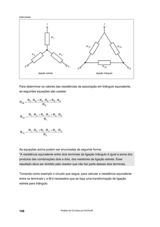 Eletricidade
Análise de Circuitos por Kirchhoff148
Para determinar os valores das resistências da associação em triângulo equivalente,
as seguintes equações são usadas:
As equações acima podem ser enunciadas da seguinte forma:
“A resistência equivalente entre dois terminais da ligação triângulo é igual a soma dos
produtos das combinações dois a dois, dos resistores da ligação estrela. Esse
resultado deve ser dividido pelo resistor que não faz parte desses dois terminais.
Tomando como exemplo o circuito que segue, para calcular a resistência equivalente
entre os terminais L e M é necessário que se faça uma transformação de ligação
estrela para triângulo.
3
323121
12
R
RRRRRR
R
⋅+⋅+⋅
=
1
323121
23
R
RRRRRR
R
⋅+⋅+⋅
=
2
323121
13
R
RRRRRR
R
⋅+⋅+⋅
=
 