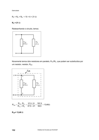 Eletricidade
Análise de Circuitos por Kirchhoff152
RC = RA + RB = 15 + 6 = 21 Ω
RC = 21 Ω
Redesenhando o circuito, temos:
Novamente temos dois resistores em paralelo, R13//RC, que podem ser substituídos por
um resistor, resistor, RLM.
RLM= 13,46 Ω
Ω==
+
⋅
=
+
⋅
= 46,13
58,5
787,5
2137,5
2137,5
RR
RR
R
C13
C13
LM
 