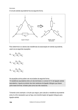 Eletricidade
Análise de Circuitos por Kirchhoff154
O circuito estrela equivalente fica da seguinte forma.
Para determinar os valores das resistências da associação em estrela equivalente,
usam-se as seguintes equações:
As equações acima podem ser enunciadas da seguinte forma:
“A resistência equivalente entre um dos terminais e o comum (0 V) da ligação estrela
equivalente, é igual ao produto dos dois resistores da ligação triângulo que fazem
parte deste terminal, dividido pela soma dos três resistores.
Tomando como exemplo o circuito que segue, para calcular a resistência equivalente
entre A e B é necessário que se faça uma transformação de ligação triângulo para
ligação estrela.
231312
1312
1
RRR
RR
R
++
⋅
=
231312
2312
2
RRR
RR
R
++
⋅
=
231312
2313
3
RRR
RR
R
++
⋅
=
 