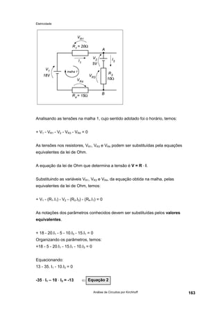 Eletricidade
Análise de Circuitos por Kirchhoff 163
Analisando as tensões na malha 1, cujo sentido adotado foi o horário, temos:
+ V1 - VR1 - V2 - VR3 - VR4 = 0
As tensões nos resistores, VR1, VR3 e VR4 podem ser substituídas pela equações
equivalentes da lei de Ohm.
A equação da lei de Ohm que determina a tensão é V = R ⋅ I.
Substituindo as variáveis VR1, VR3 e VR4, da equação obtida na malha, pelas
equivalentes da lei de Ohm, temos:
+ V1 - (R1.I1) - V2 - (R3.I3) - (R4.I1) = 0
As notações dos parâmetros conhecidos devem ser substituídas pelos valores
equivalentes.
+ 18 - 20.I1 - 5 - 10.I3 - 15.I1 = 0
Organizando os parâmetros, temos:
+18 - 5 - 20.I1 - 15.I1 - 10.I3 = 0
Equacionando:
13 - 35. I1 - 10.I3 = 0
-35 ⋅ I1 – 10 ⋅ I3 = -13 ⇐ ⇐Equação 2
 