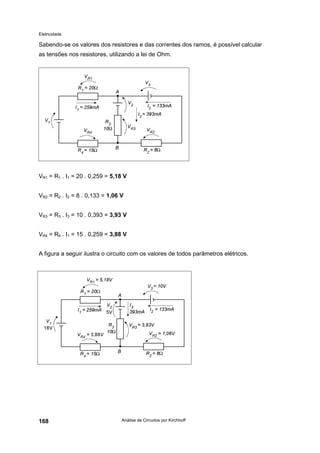 Eletricidade
Análise de Circuitos por Kirchhoff168
Sabendo-se os valores dos resistores e das correntes dos ramos, é possível calcular
as tensões nos resistores, utilizando a lei de Ohm.
VR1 = R1 . I1 = 20 . 0,259 = 5,18 V
VR2 = R2 . I2 = 8 . 0,133 = 1,06 V
VR3 = R3 . I3 = 10 . 0,393 = 3,93 V
VR4 = R4 . I1 = 15 . 0,259 = 3,88 V
A figura a seguir ilustra o circuito com os valores de todos parâmetros elétricos.
 