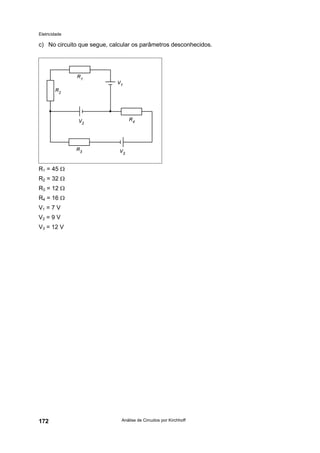 Eletricidade
Análise de Circuitos por Kirchhoff172
c) No circuito que segue, calcular os parâmetros desconhecidos.
R1 = 45 Ω
R2 = 32 Ω
R3 = 12 Ω
R4 = 16 Ω
V1 = 7 V
V2 = 9 V
V3 = 12 V
 
