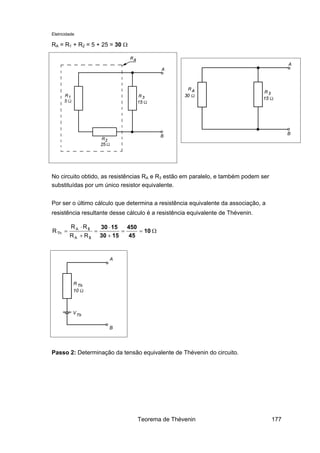 Eletricidade
RA = R1 + R2 = 5 + 25 = 30 Ω
No circuito obtido, as resistências RA e R3 estão em paralelo, e também podem ser
substituídas por um único resistor equivalente.
Por ser o último cálculo que determina a resistência equivalente da associação, a
resistência resultante desse cálculo é a resistência equivalente de Thévenin.
Ω==
+
⋅
=
+
⋅
= 10
45
450
1530
1530
3
3
RR
RR
R
A
A
Th
Passo 2: Determinação da tensão equivalente de Thévenin do circuito.
Teorema de Thévenin 177
 
