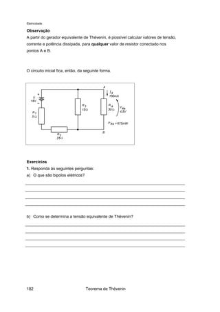 Eletricidade
Observação
A partir do gerador equivalente de Thévenin, é possível calcular valores de tensão,
corrente e potência dissipada, para qualquer valor de resistor conectado nos
pontos A e B.
O circuito inicial fica, então, da seguinte forma.
Exercícios
1. Responda às seguintes perguntas:
a) O que são bipolos elétricos?
b) Como se determina a tensão equivalente de Thévenin?
Teorema de Thévenin182
 