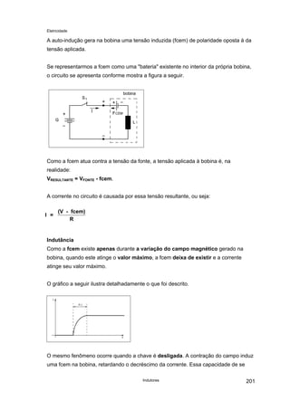 Eletricidade
A auto-indução gera na bobina uma tensão induzida (fcem) de polaridade oposta à da
tensão aplicada.
Se representarmos a fcem como uma "bateria" existente no interior da própria bobina,
o circuito se apresenta conforme mostra a figura a seguir.
Como a fcem atua contra a tensão da fonte, a tensão aplicada à bobina é, na
realidade:
VRESULTANTE = VFONTE - fcem.
A corrente no circuito é causada por essa tensão resultante, ou seja:
I =
(V - fcem)
R
Indutância
Como a fcem existe apenas durante a variação do campo magnético gerado na
bobina, quando este atinge o valor máximo, a fcem deixa de existir e a corrente
atinge seu valor máximo.
O gráfico a seguir ilustra detalhadamente o que foi descrito.
O mesmo fenômeno ocorre quando a chave é desligada. A contração do campo induz
uma fcem na bobina, retardando o decréscimo da corrente. Essa capacidade de se
Indutores 201
 