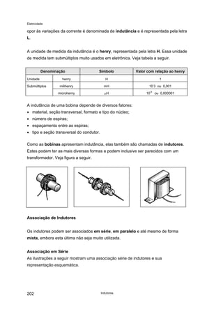 Eletricidade
opor às variações da corrente é denominada de indutância e é representada pela letra
L.
A unidade de medida da indutância é o henry, representada pela letra H. Essa unidade
de medida tem submúltiplos muito usados em eletrônica. Veja tabela a seguir.
Denominação Símbolo Valor com relação ao henry
Unidade henry H 1
Submúltiplos milihenry mH 10
-
3 ou 0,001
microhenry µH 10
-6
ou 0,000001
A indutância de uma bobina depende de diversos fatores:
• material, seção transversal, formato e tipo do núcleo;
• número de espiras;
• espaçamento entre as espiras;
• tipo e seção transversal do condutor.
Como as bobinas apresentam indutância, elas também são chamadas de indutores.
Estes podem ter as mais diversas formas e podem inclusive ser parecidos com um
transformador. Veja figura a seguir.
Associação de Indutores
Os indutores podem ser associados em série, em paralelo e até mesmo de forma
mista, embora esta última não seja muito utilizada.
Associação em Série
As ilustrações a seguir mostram uma associação série de indutores e sua
representação esquemática.
Indutores202
 