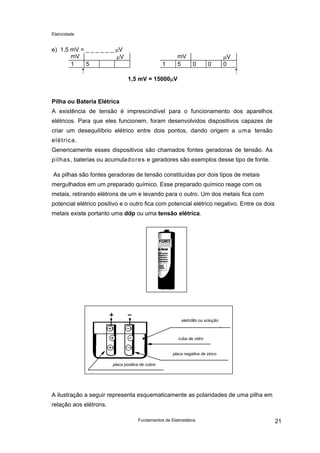 Eletricidade
e) 1,5 mV = _ _ _ _ _ _ µV
mV µV mV µV
1 5 1 5 0 0 0
↑ ↑
1,5 mV = 15000µV
Pilha ou Bateria Elétrica
A existência de tensão é imprescindível para o funcionamento dos aparelhos
elétricos. Para que eles funcionem, foram desenvolvidos dispositivos capazes de
criar um desequilíbrio elétrico entre dois pontos, dando origem a uma tensão
elétrica.
Genericamente esses dispositivos são chamados fontes geradoras de tensão. As
pilhas, baterias ou acumuladores e geradores são exemplos desse tipo de fonte.
As pilhas são fontes geradoras de tensão constituídas por dois tipos de metais
mergulhados em um preparado químico. Esse preparado químico reage com os
metais, retirando elétrons de um e levando para o outro. Um dos metais fica com
potencial elétrico positivo e o outro fica com potencial elétrico negativo. Entre os dois
metais existe portanto uma ddp ou uma tensão elétrica.
FORT
eletrólito ou solução
cuba de vidro
placa negativa de zinco
placa positiva de cobre
A ilustração a seguir representa esquematicamente as polaridades de uma pilha em
relação aos elétrons.
Fundamentos de Eletrostática 21
 