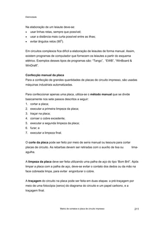 Eletricidade
Na elaboração de um leiaute deve-se:
usar linhas retas, sempre que possível;•
•
•
usar a distância mais curta possível entre as ilhas;
evitar ângulos retos (900
).
Em circuitos complexos fica difícil a elaboração de leiautes de forma manual. Assim,
existem programas de computador que fornecem os leiautes a partir do esquema
elétrico. Exemplos desses tipos de programas são: “Tango”, “EWB”, “WinBoard &
WinDraft”.
Confecção manual da placa
Para a confecção de grandes quantidades de placas de circuito impresso, são usadas
máquinas industriais automatizadas.
Para confeccionar apenas uma placa, utiliza-se o método manual que se divide
basicamente nos sete passos descritos a seguir:
1. cortar a placa;
2. executar a primeira limpeza da placa;
3. traçar na placa;
4. corroer o cobre excedente;
5. executar a segunda limpeza da placa;
6. furar; e
7. executar a limpeza final.
O corte da placa pode ser feito por meio de serra manual ou tesoura para cortar
placas de circuito. As rebarbas devem ser retiradas com o auxílio de lixa ou lima-
agulha.
A limpeza da placa deve ser feita utilizando uma palha de aço do tipo ‘Bom Bril”. Após
limpar a placa com a palha de aço, deve-se evitar o contato dos dedos ou da mão na
face cobreada limpa, para evitar engordurar o cobre.
A traçagem do circuito na placa pode ser feita em duas etapas: a pré-traçagem por
meio de uma fotocópia (xerox) do diagrama do circuito e um papel carbono, e a
traçagem final.
Matriz de contatos e placa de circuito impresso 211
 