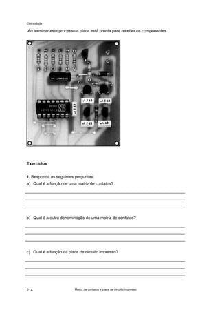 Eletricidade
Ao terminar este processo a placa está pronta para receber os componentes.
Exercícios
1. Responda às seguintes perguntas:
a) Qual é a função de uma matriz de contatos?
b) Qual é a outra denominação de uma matriz de contatos?
c) Qual é a função da placa de circuito impresso?
Matriz de contatos e placa de circuito impresso214
 