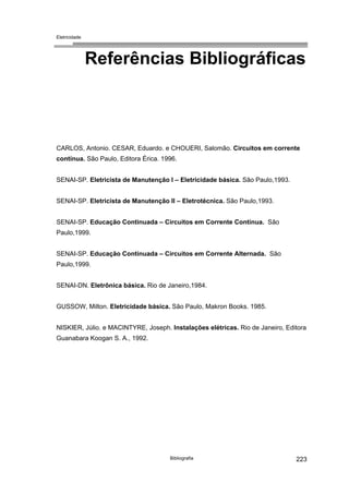 Eletricidade
Referências Bibliográficas
CARLOS, Antonio. CESAR, Eduardo. e CHOUERI, Salomão. Circuitos em corrente
contínua. São Paulo, Editora Érica. 1996.
SENAI-SP. Eletricista de Manutenção I – Eletricidade básica. São Paulo,1993.
SENAI-SP. Eletricista de Manutenção Il – Eletrotécnica. São Paulo,1993.
SENAI-SP. Educação Continuada – Circuitos em Corrente Contínua. São
Paulo,1999.
SENAI-SP. Educação Continuada – Circuitos em Corrente Alternada. São
Paulo,1999.
SENAI-DN. Eletrônica básica. Rio de Janeiro,1984.
GUSSOW, Milton. Eletricidade básica. São Paulo, Makron Books. 1985.
NISKIER, Júlio. e MACINTYRE, Joseph. Instalações elétricas. Rio de Janeiro, Editora
Guanabara Koogan S. A., 1992.
Bibliografia 223
 