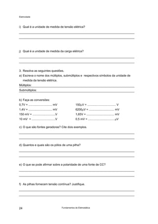 Eletricidade
i) Qual é a unidade de medida de tensão elétrica?
j) Qual é a unidade de medida da carga elétrica?
3. Resolva as seguintes questões.
a) Escreva o nome dos múltiplos, submúltiplos e respectivos símbolos da unidade de
medida da tensão elétrica.
Múltiplos:
Submúltiplos:
b) Faça as conversões:
0,7V = ............................. mV 150µV = ................................... V
1,4V = ............................. mV 6200µV = ............................... mV
150 mV = ............................V 1,65V = .................................. mV
10 mV = .............................V 0,5 mV = .................................µV
c) O que são fontes geradoras? Cite dois exemplos.
d) Quantos e quais são os pólos de uma pilha?
e) O que se pode afirmar sobre a polaridade de uma fonte de CC?
f) As pilhas fornecem tensão contínua? Justifique.
Fundamentos de Eletrostática24
 