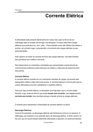 Eletricidade
Corrente Elétrica 33
Corrente Elétrica
A eletricidade está presente diariamente em nossa vida, seja na forma de um
relâmpago seja no simples ato de ligar uma lâmpada. À nossa volta fluem cargas
elétricas que produzem luz, som, calor... Para entender como são obtidos tais efeitos é
preciso, em primeiro lugar, compreender o movimento das cargas elétricas e suas
particularidades.
Este capítulo vai tratar do conceito de fluxo das cargas elétricas. Vai tratar também
das grandezas que medem a corrente.
Para desenvolver os conteúdos e atividades aqui apresentadas você já deverá ter
conhecimentos anteriores sobre estrutura da matéria, e diferença de potencial entre
dois pontos.
Corrente Elétrica
A corrente elétrica consiste em um movimento orientado de cargas, provocado pelo
desequilíbrio elétrico (ddp) entre dois pontos. A corrente elétrica é a forma pela qual os
corpos eletrizados procuram restabelecer o equilíbrio elétrico.
Para que haja corrente elétrica, é necessário que haja ddp e que o circuito esteja
fechado. Logo, pode-se afirmar que existe tensão sem corrente, mas nunca existirá
corrente sem tensão. Isso acontece porque a tensão orienta as cargas elétricas.
O símbolo para representar a intensidade da corrente elétrica é a letra I.
Descargas Elétricas
Como já foi estudado, as descargas elétricas são fenômenos comuns na natureza. O
relâmpago, por exemplo, é um exemplo típico de descarga elétrica. O atrito contra o ar
faz com que as nuvens fiquem altamente eletrizadas e adquiram um potencial elevado.
 