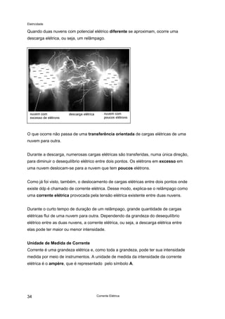 Eletricidade
Corrente Elétrica34
Quando duas nuvens com potencial elétrico diferente se aproximam, ocorre uma
descarga elétrica, ou seja, um relâmpago.
O que ocorre não passa de uma transferência orientada de cargas elétricas de uma
nuvem para outra.
Durante a descarga, numerosas cargas elétricas são transferidas, numa única direção,
para diminuir o desequilíbrio elétrico entre dois pontos. Os elétrons em excesso em
uma nuvem deslocam-se para a nuvem que tem poucos elétrons.
Como já foi visto, também, o deslocamento de cargas elétricas entre dois pontos onde
existe ddp é chamado de corrente elétrica. Desse modo, explica-se o relâmpago como
uma corrente elétrica provocada pela tensão elétrica existente entre duas nuvens.
Durante o curto tempo de duração de um relâmpago, grande quantidade de cargas
elétricas flui de uma nuvem para outra. Dependendo da grandeza do desequilíbrio
elétrico entre as duas nuvens, a corrente elétrica, ou seja, a descarga elétrica entre
elas pode ter maior ou menor intensidade.
Unidade de Medida de Corrente
Corrente é uma grandeza elétrica e, como toda a grandeza, pode ter sua intensidade
medida por meio de instrumentos. A unidade de medida da intensidade da corrente
elétrica é o ampère, que é representado pelo símbolo A.
 