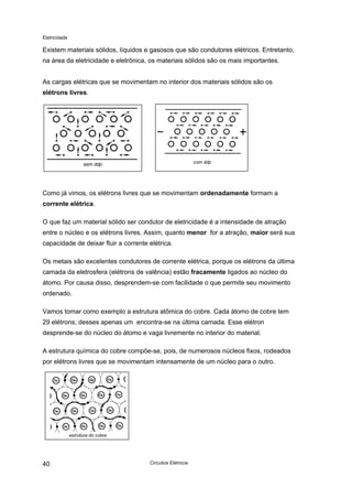 Eletricidade
Existem materiais sólidos, líquidos e gasosos que são condutores elétricos. Entretanto,
na área da eletricidade e eletrônica, os materiais sólidos são os mais importantes.
As cargas elétricas que se movimentam no interior dos materiais sólidos são os
elétrons livres.
com ddpsem ddp
Como já vimos, os elétrons livres que se movimentam ordenadamente formam a
corrente elétrica.
O que faz um material sólido ser condutor de eletricidade é a intensidade de atração
entre o núcleo e os elétrons livres. Assim, quanto menor for a atração, maior será sua
capacidade de deixar fluir a corrente elétrica.
Os metais são excelentes condutores de corrente elétrica, porque os elétrons da última
camada da eletrosfera (elétrons de valência) estão fracamente ligados ao núcleo do
átomo. Por causa disso, desprendem-se com facilidade o que permite seu movimento
ordenado.
Vamos tomar como exemplo a estrutura atômica do cobre. Cada átomo de cobre tem
29 elétrons; desses apenas um encontra-se na última camada. Esse elétron
desprende-se do núcleo do átomo e vaga livremente no interior do material.
A estrutura química do cobre compõe-se, pois, de numerosos núcleos fixos, rodeados
por elétrons livres que se movimentam intensamente de um núcleo para o outro.
estrutura do cobre
Circuitos Elétricos40
 