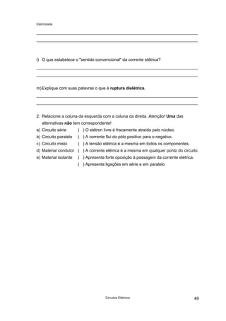Eletricidade
l) O que estabelece o "sentido convencional" da corrente elétrica?
m)Explique com suas palavras o que é ruptura dielétrica.
2. Relacione a coluna da esquerda com a coluna da direita. Atenção! Uma das
alternativas não tem correspondente!
a) Circuito série
b) Circuito paralelo
c) Circuito misto
d) Material condutor
e) Material isolante
( ) O elétron livre é fracamente atraído pelo núcleo.
( ) A corrente flui do pólo positivo para o negativo.
( ) A tensão elétrica é a mesma em todos os componentes.
( ) A corrente elétrica é a mesma em qualquer ponto do circuito.
( ) Apresenta forte oposição à passagem da corrente elétrica.
( ) Apresenta ligações em série e em paralelo
Circuitos Elétricos 49
 