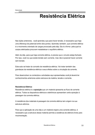 Eletricidade
Resistência Elétrica 51
Resistência Elétrica
Nas lições anteriores, você aprendeu que para haver tensão, é necessário que haja
uma diferença de potencial entre dois pontos. Aprendeu também, que corrente elétrica
é o movimento orientado de cargas provocado pela ddp. Ela é a forma pela qual os
corpos eletrizados procuram restabelecer o equilíbrio elétrico.
Além da ddp, para que haja corrente elétrica, é preciso que o circuito esteja fechado.
Por isso, você viu que existe tensão sem corrente, mas não é possível haver corrente
sem tensão.
Esta aula vai tratar do conceito de resistência elétrica. Vai tratar também das
grandezas da resistência elétrica e seus efeitos sobre a circulação da corrente.
Para desenvolver os conteúdos e atividades aqui apresentadas você já deverá ter
conhecimentos anteriores sobre estrutura da matéria, tensão e corrente.
Resistência Elétrica
Resistência elétrica é a oposição que um material apresenta ao fluxo de corrente
elétrica. Todos os dispositivos elétricos e eletrônicos apresentam certa oposição à
passagem da corrente elétrica.
A resistência dos materiais à passagem da corrente elétrica tem origem na sua
estrutura atômica.
Para que a aplicação de uma ddp a um material origine uma corrente elétrica, é
necessário que a estrutura desse material permita a existência de elétrons livres para
movimentação.
 