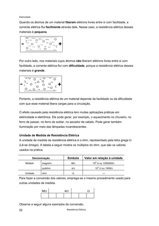 Eletricidade
Resistência Elétrica52
Quando os átomos de um material liberam elétrons livres entre si com facilidade, a
corrente elétrica flui facilmente através dele. Nesse caso, a resistência elétrica desses
materiais é pequena.
Por outro lado, nos materiais cujos átomos não liberam elétrons livres entre si com
facilidade, a corrente elétrica flui com dificuldade, porque a resistência elétrica desses
materiais é grande.
Portanto, a resistência elétrica de um material depende da facilidade ou da dificuldade
com que esse material libera cargas para a circulação.
O efeito causado pela resistência elétrica tem muitas aplicações práticas em
eletricidade e eletrônica. Ele pode gerar, por exemplo, o aquecimento no chuveiro, no
ferro de passar, no ferro de soldar, no secador de cabelo. Pode gerar também
iluminação por meio das lâmpadas incandescentes.
Unidade de Medida de Resistência Elétrica
A unidade de medida da resistência elétrica é o ohm, representado pela letra grega Ω
(Lê-se ômega). A tabela a seguir mostra os múltiplos do ohm, que são os valores
usados na prática.
Denominação Símbolo Valor em relação à unidade
Múltiplo megohm MΩ 10
6
Ω ou 1000000Ω
quilohm kΩ 10
3
Ω ou 1000Ω
Unidade ohm Ω ---
Para fazer a conversão dos valores, emprega-se o mesmo procedimento usado para
outras unidades de medida.
MΩ kΩ Ω
Observe a seguir alguns exemplos de conversão.
 