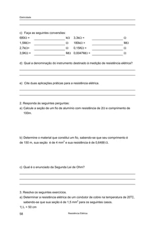 Eletricidade
Resistência Elétrica58
c) Faça as seguintes conversões:
680Ω = kΩ 3,3kΩ = Ω
1,5MΩ= Ω 180kΩ = MΩ
2,7kΩ= Ω 0,15KΩ = Ω
3,9KΩ = MΩ 0,0047MΩ = Ω
d) Qual a denominação do instrumento destinado à medição de resistência elétrica?
e) Cite duas aplicações práticas para a resistência elétrica.
2. Responda às seguintes perguntas:
a) Calcule a seção de um fio de alumínio com resistência de 2Ω e comprimento de
100m.
b) Determine o material que constitui um fio, sabendo-se que seu comprimento é
de 150 m, sua seção é de 4 mm2
e sua resistência é de 0,6488 Ω.
c) Qual é o enunciado da Segunda Lei de Ohm?
3. Resolva os seguintes exercícios.
a) Determinar a resistência elétrica de um condutor de cobre na temperatura de 20o
C,
sabendo-se que sua seção é de 1,5 mm2
para os seguintes casos.
1) L = 50 cm
 