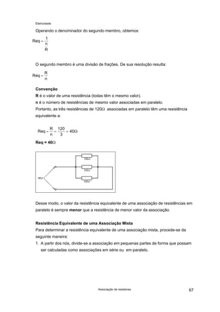 Eletricidade
Operando o denominador do segundo membro, obtemos:
Req
1
=
n
R
O segundo membro é uma divisão de frações. De sua resolução resulta:
Req
R
=
n
Convenção
R é o valor de uma resistência (todas têm o mesmo valor).
n é o número de resistências de mesmo valor associadas em paralelo.
Portanto, as três resistências de 120Ω associadas em paralelo têm uma resistência
equivalente a:
Req
R
= = =
n
120
3
40Ω
Req = 40Ω
Desse modo, o valor da resistência equivalente de uma associação de resistências em
paralelo é sempre menor que a resistência de menor valor da associação.
Resistência Equivalente de uma Associação Mista
Para determinar a resistência equivalente de uma associação mista, procede-se da
seguinte maneira:
1. A partir dos nós, divide-se a associação em pequenas partes de forma que possam
ser calculadas como associações em série ou em paralelo.
Associação de resistores 67
 