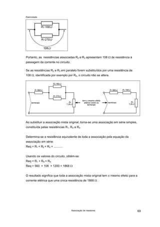 Eletricidade
Portanto, as resistências associadas R2 e R3 apresentam 108 Ω de resistência à
passagem da corrente no circuito.
Se as resistências R2 e R3 em paralelo forem substituídos por uma resistência de
108 Ω, identificada por exemplo por RA, o circuito não se altera.
Ao substituir a associação mista original, torna-se uma associação em série simples,
constituída pelas resistências R1, RA e R4.
Determina-se a resistência equivalente de toda a associação pela equação da
associação em série:
Req = R1 + R2 + R3 + ...........
Usando os valores do circuito, obtém-se:
Req = R1 + RA + R4
Req = 560 + 108 + 1200 = 1868 Ω
O resultado significa que toda a associação mista original tem o mesmo efeito para a
corrente elétrica que uma única resistência de 1868 Ω .
Associação de resistores 69
 