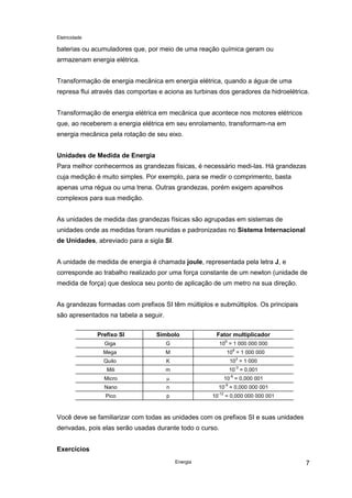 Eletricidade
Energia 7
baterias ou acumuladores que, por meio de uma reação química geram ou
armazenam energia elétrica.
Transformação de energia mecânica em energia elétrica, quando a água de uma
represa flui através das comportas e aciona as turbinas dos geradores da hidroelétrica.
Transformação de energia elétrica em mecânica que acontece nos motores elétricos
que, ao receberem a energia elétrica em seu enrolamento, transformam-na em
energia mecânica pela rotação de seu eixo.
Unidades de Medida de Energia
Para melhor conhecermos as grandezas físicas, é necessário medi-las. Há grandezas
cuja medição é muito simples. Por exemplo, para se medir o comprimento, basta
apenas uma régua ou uma trena. Outras grandezas, porém exigem aparelhos
complexos para sua medição.
As unidades de medida das grandezas físicas são agrupadas em sistemas de
unidades onde as medidas foram reunidas e padronizadas no Sistema Internacional
de Unidades, abreviado para a sigla SI.
A unidade de medida de energia é chamada joule, representada pela letra J, e
corresponde ao trabalho realizado por uma força constante de um newton (unidade de
medida de força) que desloca seu ponto de aplicação de um metro na sua direção.
As grandezas formadas com prefixos SI têm múltiplos e submúltiplos. Os principais
são apresentados na tabela a seguir.
Prefixo SI Símbolo Fator multiplicador
Giga G 10
9
= 1 000 000 000
Mega M 10
6
= 1 000 000
Quilo K 10
3
= 1 000
Mili m 10
-3
= 0,001
Micro µ 10
-6
= 0,000 001
Nano n 10
-9
= 0,000 000 001
Pico p 10
-12
= 0,000 000 000 001
Você deve se familiarizar com todas as unidades com os prefixos SI e suas unidades
derivadas, pois elas serão usadas durante todo o curso.
Exercícios
 