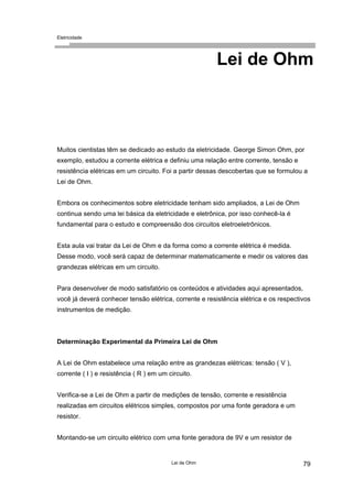 Eletricidade
Lei de Ohm
Muitos cientistas têm se dedicado ao estudo da eletricidade. George Simon Ohm, por
exemplo, estudou a corrente elétrica e definiu uma relação entre corrente, tensão e
resistência elétricas em um circuito. Foi a partir dessas descobertas que se formulou a
Lei de Ohm.
Embora os conhecimentos sobre eletricidade tenham sido ampliados, a Lei de Ohm
continua sendo uma lei básica da eletricidade e eletrônica, por isso conhecê-la é
fundamental para o estudo e compreensão dos circuitos eletroeletrônicos.
Esta aula vai tratar da Lei de Ohm e da forma como a corrente elétrica é medida.
Desse modo, você será capaz de determinar matematicamente e medir os valores das
grandezas elétricas em um circuito.
Para desenvolver de modo satisfatório os conteúdos e atividades aqui apresentados,
você já deverá conhecer tensão elétrica, corrente e resistência elétrica e os respectivos
instrumentos de medição.
Determinação Experimental da Primeira Lei de Ohm
A Lei de Ohm estabelece uma relação entre as grandezas elétricas: tensão ( V ),
corrente ( I ) e resistência ( R ) em um circuito.
Verifica-se a Lei de Ohm a partir de medições de tensão, corrente e resistência
realizadas em circuitos elétricos simples, compostos por uma fonte geradora e um
resistor.
Montando-se um circuito elétrico com uma fonte geradora de 9V e um resistor de
Lei de Ohm 79
 