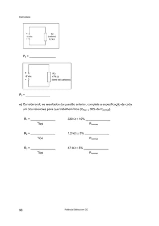 Eletricidade
Potência Elétrica em CC98
P2 = ________________
P3 = _______________
e) Considerando os resultados da questão anterior, complete a especificação de cada
um dos resistores para que trabalhem frios (PReal ≤ 30% de Pnominal).
R1 = _______________ 330 Ω ± 10% _______________
Tipo Pnominal
R2 = _______________ 1,2 kΩ ± 5% _______________
Tipo Pnominal
R3 = _______________ 47 kΩ ± 5% _______________
Tipo Pnominal
 