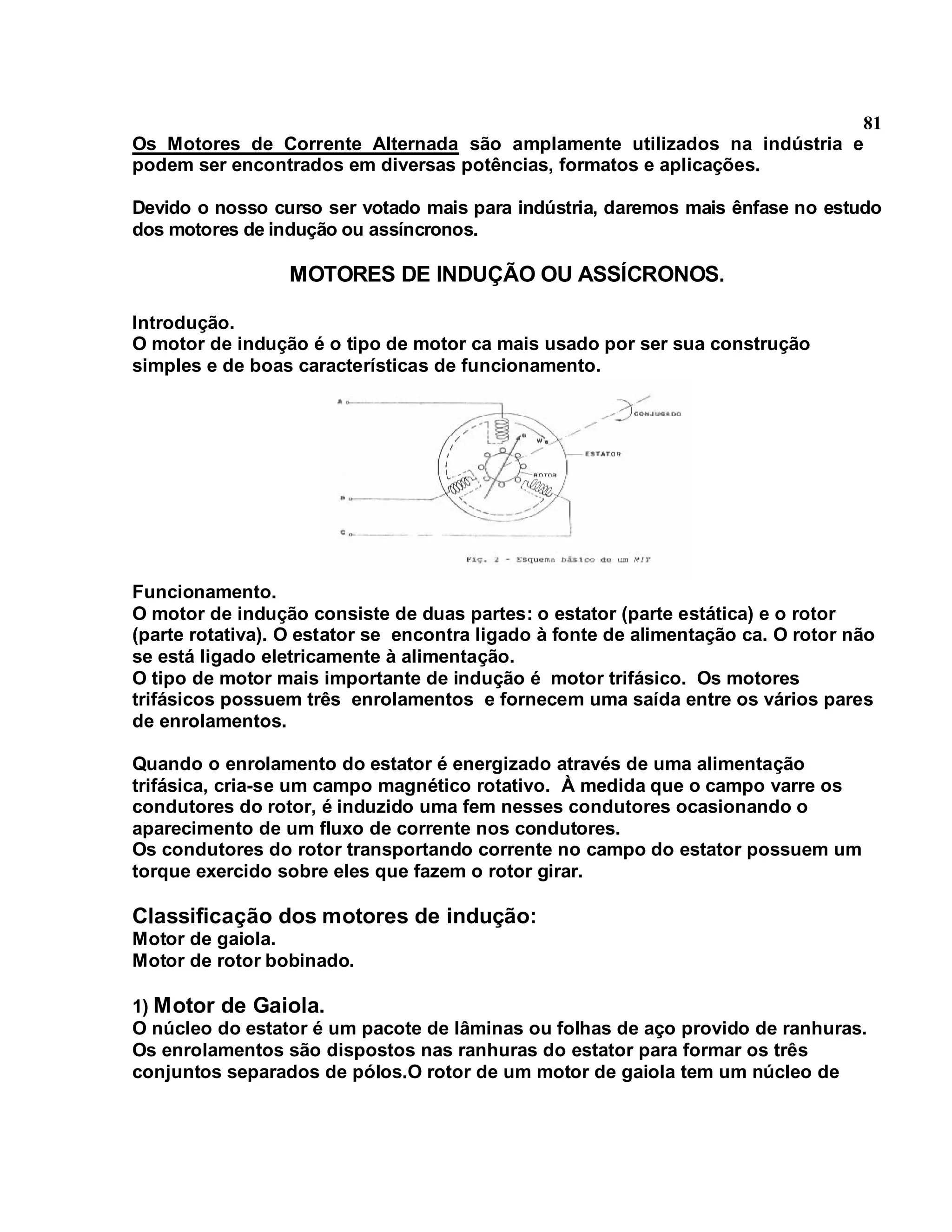 81
Os Motores de Corrente Alternada são amplamente utilizados na indústria e
podem ser encontrados em diversas potências, formatos e aplicações.

Devido o nosso curso ser votado mais para indústria, daremos mais ênfase no estudo
dos motores de indução ou assíncronos.

                 MOTORES DE INDUÇÃO OU ASSÍCRONOS.

Introdução.
O motor de indução é o tipo de motor ca mais usado por ser sua construção
simples e de boas características de funcionamento.




Funcionamento.
O motor de indução consiste de duas partes: o estator (parte estática) e o rotor
(parte rotativa). O estator se encontra ligado à fonte de alimentação ca. O rotor não
se está ligado eletricamente à alimentação.
O tipo de motor mais importante de indução é motor trifásico. Os motores
trifásicos possuem três enrolamentos e fornecem uma saída entre os vários pares
de enrolamentos.

Quando o enrolamento do estator é energizado através de uma alimentação
trifásica, cria-se um campo magnético rotativo. À medida que o campo varre os
condutores do rotor, é induzido uma fem nesses condutores ocasionando o
aparecimento de um fluxo de corrente nos condutores.
Os condutores do rotor transportando corrente no campo do estator possuem um
torque exercido sobre eles que fazem o rotor girar.

Classificação dos motores de indução:
Motor de gaiola.
Motor de rotor bobinado.

1) Motor de Gaiola.
O núcleo do estator é um pacote de lâminas ou folhas de aço provido de ranhuras.
Os enrolamentos são dispostos nas ranhuras do estator para formar os três
conjuntos separados de pólos.O rotor de um motor de gaiola tem um núcleo de
 