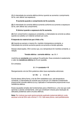 (1) A intensidade da corrente elétrica diminui quando se aumenta o comprimento
do fio, sem alterar sua espessura.

      R aumenta quando o comprimento do fio aumenta.

(2) A intensidade da corrente elétrica aumenta conforme se aumenta a espessura
do fio, sem alterar seu comprimento.

      R diminui quando a espessura do fio aumenta.

(3) Com comprimento e espessura constantes, a intensidade da corrente se altera
quando se substitui um material condutor por outro.

R depende do material de que é feito o fio.

(4) Usando-se sempre o mesmo fio, mantido à temperatura constante, a
intensidade da corrente aumenta quando se aumenta a tensão aplicada.

Dessas observações, Ohm conclui que, se a temperatura for mantida constante, a
relação

                  Tensão elétrica : corrente elétrica ou U : I

mantinha-se constante para qualquer fio particular. Essa constante é exatamente
o valor da resistência elétrica do fio em questão.

Em símbolos:

                              U : I = constante = R

Reorganizando a lei de Ohm podemos obter duas expressões adicionais:

                              U = R.I   e   I=U:R

Escrita dessa última forma, a lei de Ohm estabelece que, sob temperatura
constante, a intensidade de corrente que circula por um material é diretamente
proporcional à tensão elétrica (d.d.p.) aplicada e inversamente proporcional à sua
resistência elétrica.

Essas equações simples são fundamentais para a Eletrônica e, uma vez que você
aprenda a usá-las corretamente, verá que constituem chaves para resolução de
delicados problemas sobre circuitos elétricos.

Nota: Por motivos que será oportunamente explicado (potencial elétrico), evite
escrever a lei de Ohm sob a forma V = R.I. Sob esse prisma, será perfeitamente
 
