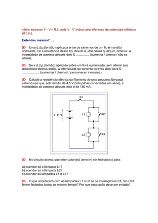 válido escrever V - V'= R.I, onde V - V' indica uma diferença de potenciais elétricos
(d.d.p.).

Entendeu mesmo? ....

 Uma d.d.p.(tensão) aplicada entre os extremos de um fio é mantida
constante. Se a resistência desse fio, devido a uma causa qualquer, diminuir, a
intensidade de corrente através dele Ü ............... (aumenta / diminui / não se
altera).

 Se a d.d.p.(tensão) aplicada sobre um fio é aumentada, sem alterar sua
resistência elétrica então, a intensidade de corrente através dele deve Ü
.................... (aumentar / diminuir / permanecer a mesma).

 Calcule a resistência elétrica do filamento de uma pequena lâmpada
sabendo-se que, sob tensão de 4,5 V (três pilhas conectadas em série), a
intensidade de corrente através dele é de 150 mA.




 No circuito acima, que interruptor(es) deve(m) ser fechado(s) para:

a) acender só a lâmpada L1?
b) acender só a lâmpada L2?
c) acender as lâmpadas L1 e L2?

 O que acontecerá com as lâmpadas L1 e L2 se os interruptores S1, S2 e S3
forem fechados todos ao mesmo tempo? Por que essa ação deve ser evitada?
 