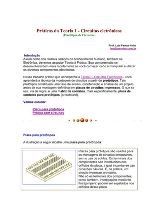 Práticas da Teoria 1 - Circuitos eletrônicos
                           (Protótipos de Circuitos)


                                                            Prof. Luiz Ferraz Netto
                                                             leo@barretos.com.br

 Introdução
Assim como nos demais campos do conhecimento humano, também na
Eletrônica, devemos associar Teoria à Prática. Sua compreensão se
desenvolverá bem mais rapidamente se você começar cedo a manipular e utilizar
os diversos componentes eletrônicos.

Nesse trabalho prático que acompanha a Teoria I - Circuitos Eletrônicos - você
aprenderá a técnica da montagem de circuitos a partir de protótipos. Tais
protótipos constituem uma fase de ensaio, coordenação e análise de um projeto,
antes de sua montagem definitiva em placas de circuitos impressos. O que se
usa, via de regra, é uma matriz de contatos, mais especificamente, placa de
contatos para protótipos (protoboard).

Vamos estudar:

      Placa para protótipos
      Prática com circuitos




Placa para protótipos

A ilustração a seguir mostra uma placa para protótipos:

                                       Placas para protótipos são usadas para
                                       as montagens de circuitos temporários,
                                       sem o uso de soldas. Os terminais dos
                                       componentes são introduzidos nos
                                       orifícios da placa, a qual incumbe-se das
                                       conexões básicas. É, na prática, um
                                       circuito impresso provisório.
                                       Não só os terminais dos componentes,
                                       como também, interligações mediante
                                       fios (jumpers) podem ser espetados nos
                                       orifícios dessa placa.
 