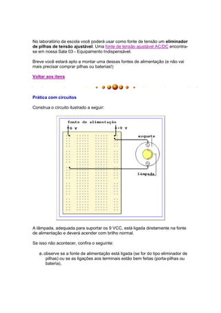 No laboratório da escola você poderá usar como fonte de tensão um eliminador
de pilhas de tensão ajustável. Uma fonte de tensão ajustável AC/DC encontra-
se em nossa Sala 03 - Equipamento Indispensável.

Breve você estará apto a montar uma dessas fontes de alimentação (e não vai
mais precisar comprar pilhas ou baterias!)

Voltar aos itens



Prática com circuitos

Construa o circuito ilustrado a seguir:




A lâmpada, adequada para suportar os 9 VCC, está ligada diretamente na fonte
de alimentação e deverá acender com brilho normal.

Se isso não acontecer, confira o seguinte:

   a. observe se a fonte de alimentação está ligada (se for do tipo eliminador de
       pilhas) ou se as ligações aos terminais estão bem feitas (porta-pilhas ou
       bateria),
 